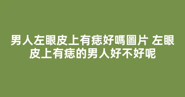 男人左眼皮上有痣好嗎圖片 左眼皮上有痣的男人好不好呢